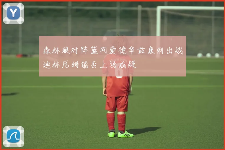 森林狼对阵篮网爱德华兹康利出战迪林厄姆能否上场成疑