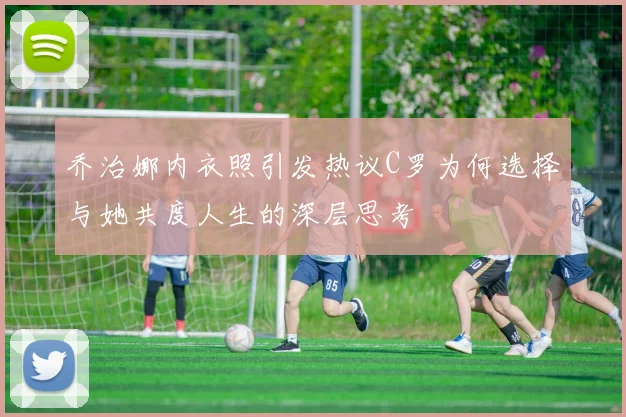 乔治娜内衣照引发热议C罗为何选择与她共度人生的深层思考