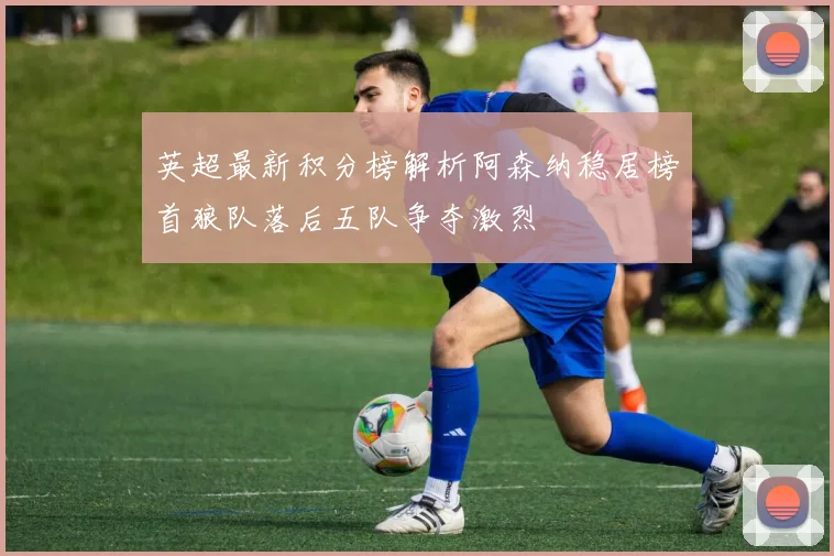 英超最新积分榜解析阿森纳稳居榜首狼队落后五队争夺激烈