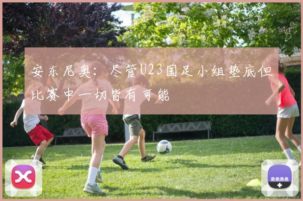 安东尼奥：尽管U23国足小组垫底但比赛中一切皆有可能