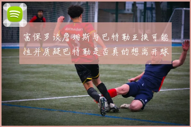 富保罗谈詹姆斯与巴特勒互换可能性并质疑巴特勒是否真的想离开球队