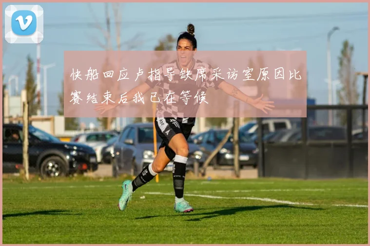 快船回应卢指导缺席采访室原因比赛结束后我已在等候