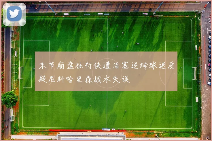 末节崩盘独行侠遭活塞逆转球迷质疑尼科哈里森战术失误