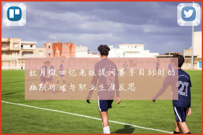 杜月徵回忆老板提问赛季目标时的幽默对话与职业生涯反思
