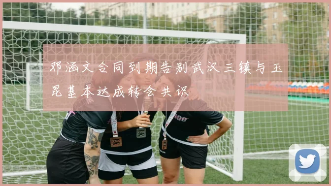 邓涵文合同到期告别武汉三镇与玉昆基本达成转会共识