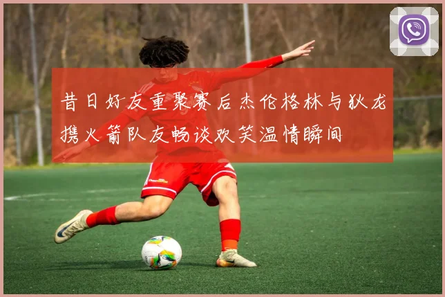 昔日好友重聚赛后杰伦格林与狄龙携火箭队友畅谈欢笑温情瞬间
