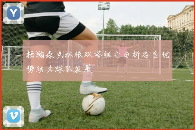 杨瀚森克林根双塔组合分析各自优势助力球队发展