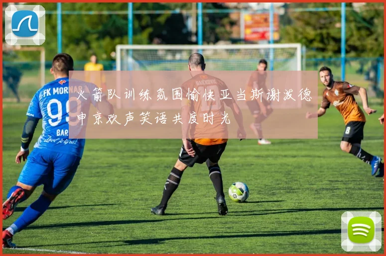 火箭队训练氛围愉快亚当斯谢泼德申京欢声笑语共度时光