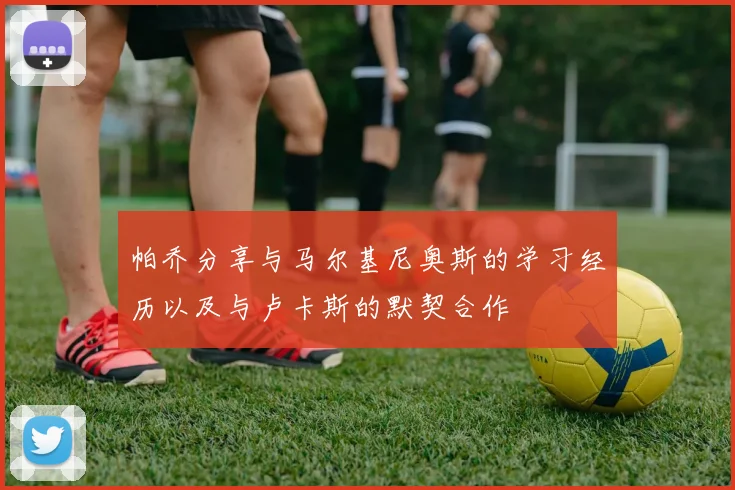 帕乔分享与马尔基尼奥斯的学习经历以及与卢卡斯的默契合作
