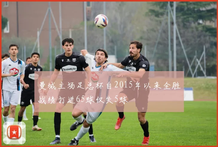 曼城主场足总杯自2015年以来全胜战绩打进65球仅失5球