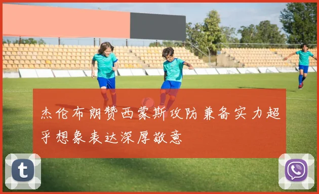 杰伦布朗赞西蒙斯攻防兼备实力超乎想象表达深厚敬意