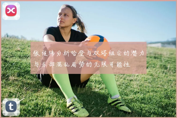 张佳玮分析哈登与双塔组合的潜力与东部混乱局势的无限可能性