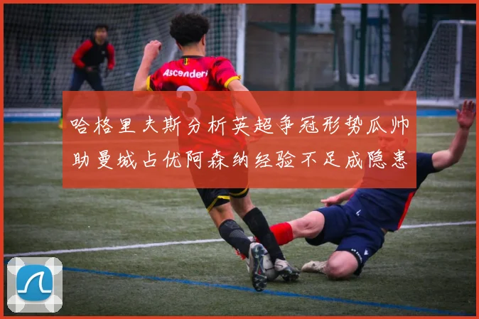 哈格里夫斯分析英超争冠形势瓜帅助曼城占优阿森纳经验不足成隐患