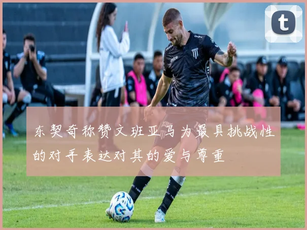 东契奇称赞文班亚马为最具挑战性的对手表达对其的爱与尊重