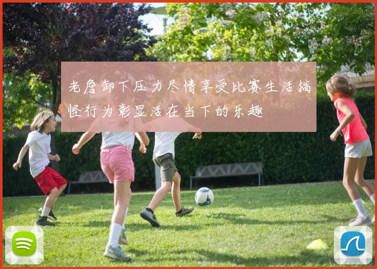 老詹卸下压力尽情享受比赛生活搞怪行为彰显活在当下的乐趣
