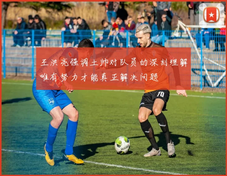 王洪亮强调土帅对队员的深刻理解唯有努力才能真正解决问题