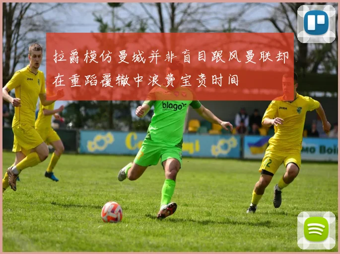 拉爵模仿曼城并非盲目跟风曼联却在重蹈覆辙中浪费宝贵时间