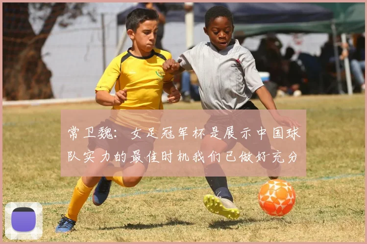 常卫魏：女足冠军杯是展示中国球队实力的最佳时机我们已做好充分准备