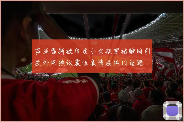 苏亚雷斯被印度小女孩穿裆瞬间引发外网热议震惊表情成热门话题
