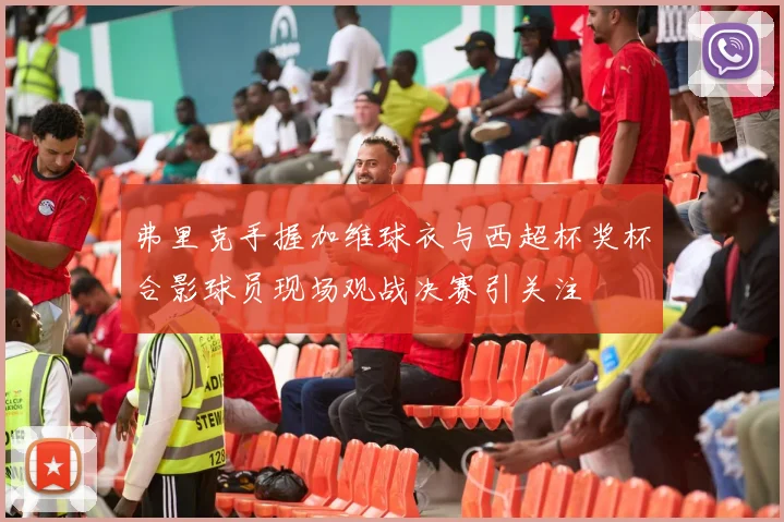 弗里克手握加维球衣与西超杯奖杯合影球员现场观战决赛引关注