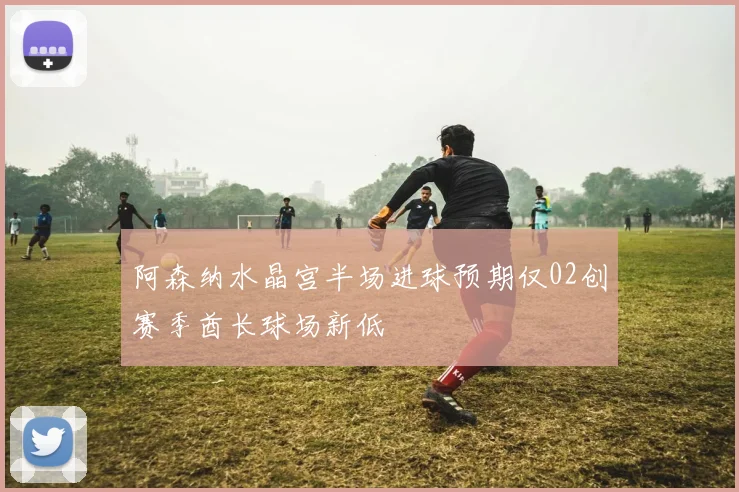阿森纳水晶宫半场进球预期仅02创赛季酋长球场新低