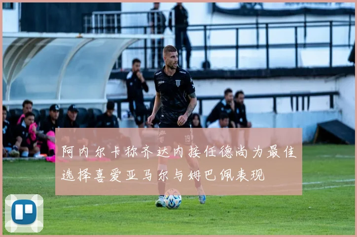 阿内尔卡称齐达内接任德尚为最佳选择喜爱亚马尔与姆巴佩表现