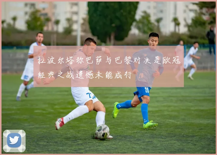 拉波尔塔称巴萨与巴黎对决是欧冠经典之战遗憾未能成行