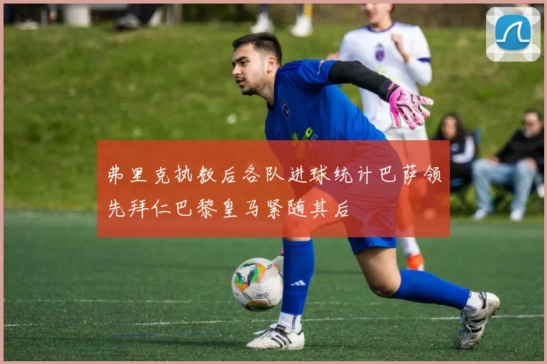 弗里克执教后各队进球统计巴萨领先拜仁巴黎皇马紧随其后