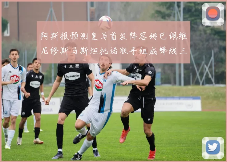阿斯报预测皇马首发阵容姆巴佩维尼修斯马斯坦托诺联手组成锋线三叉戟
