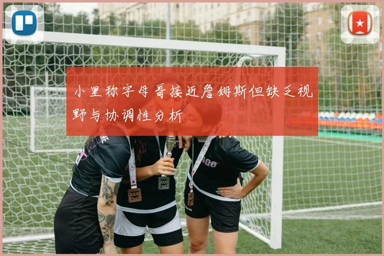 小里称字母哥接近詹姆斯但缺乏视野与协调性分析