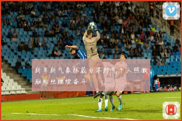 新年新气象林葳分享帅气个人照激励粉丝继续奋斗