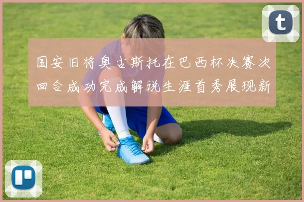 国安旧将奥古斯托在巴西杯决赛次回合成功完成解说生涯首秀展现新风采